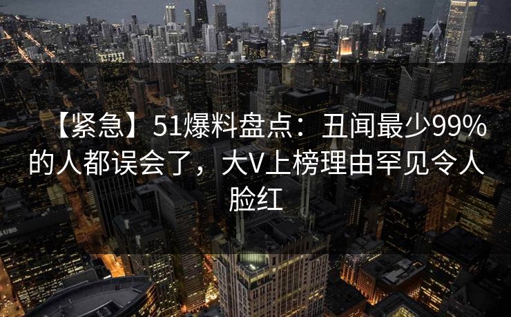 【紧急】51爆料盘点：丑闻最少99%的人都误会了，大V上榜理由罕见令人脸红