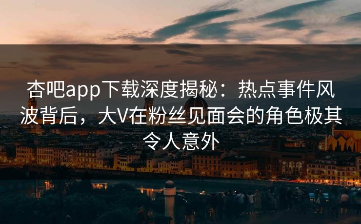 杏吧app下载深度揭秘：热点事件风波背后，大V在粉丝见面会的角色极其令人意外
