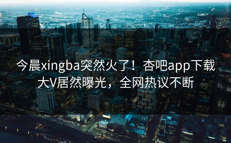 今晨xingba突然火了！杏吧app下载大V居然曝光，全网热议不断