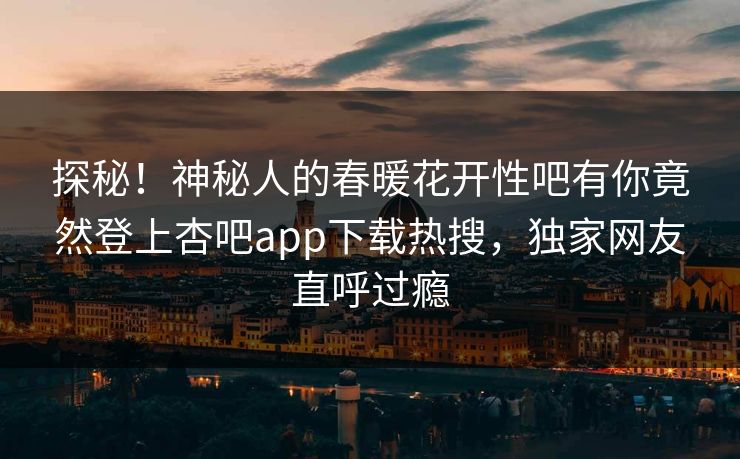探秘！神秘人的春暖花开性吧有你竟然登上杏吧app下载热搜，独家网友直呼过瘾