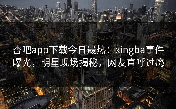 杏吧app下载今日最热：xingba事件曝光，明星现场揭秘，网友直呼过瘾