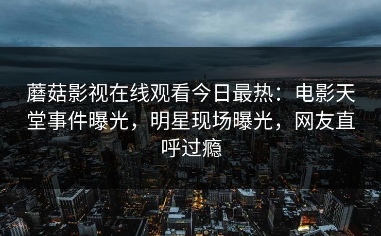 蘑菇影视在线观看今日最热：电影天堂事件曝光，明星现场曝光，网友直呼过瘾
