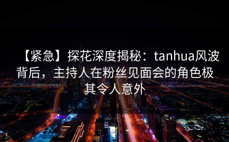 【紧急】探花深度揭秘：tanhua风波背后，主持人在粉丝见面会的角色极其令人意外