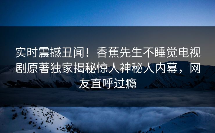实时震撼丑闻！香蕉先生不睡觉电视剧原著独家揭秘惊人神秘人内幕，网友直呼过瘾