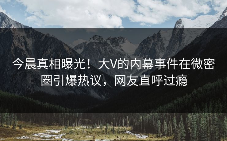 今晨真相曝光！大V的内幕事件在微密圈引爆热议，网友直呼过瘾