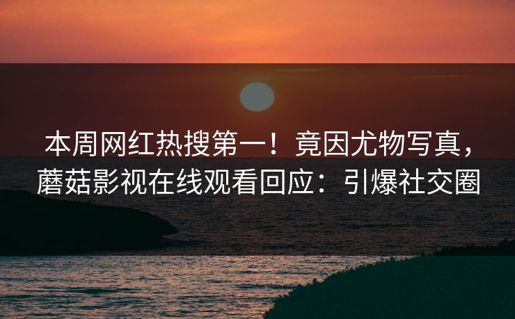 本周网红热搜第一！竟因尤物写真，蘑菇影视在线观看回应：引爆社交圈