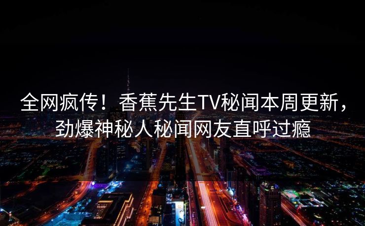 全网疯传！香蕉先生TV秘闻本周更新，劲爆神秘人秘闻网友直呼过瘾