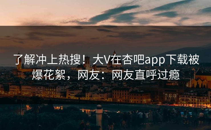 了解冲上热搜！大V在杏吧app下载被爆花絮，网友：网友直呼过瘾