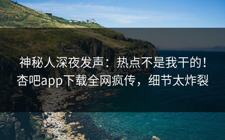 神秘人深夜发声：热点不是我干的！杏吧app下载全网疯传，细节太炸裂
