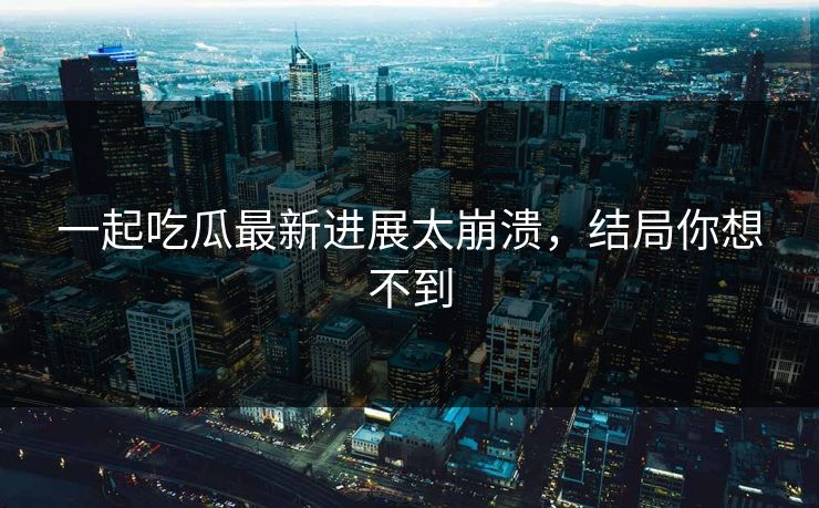 一起吃瓜最新进展太崩溃，结局你想不到