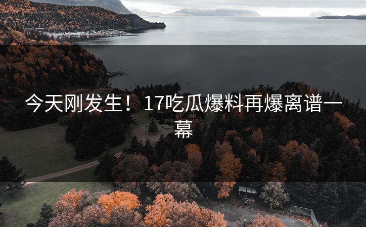 今天刚发生！17吃瓜爆料再爆离谱一幕