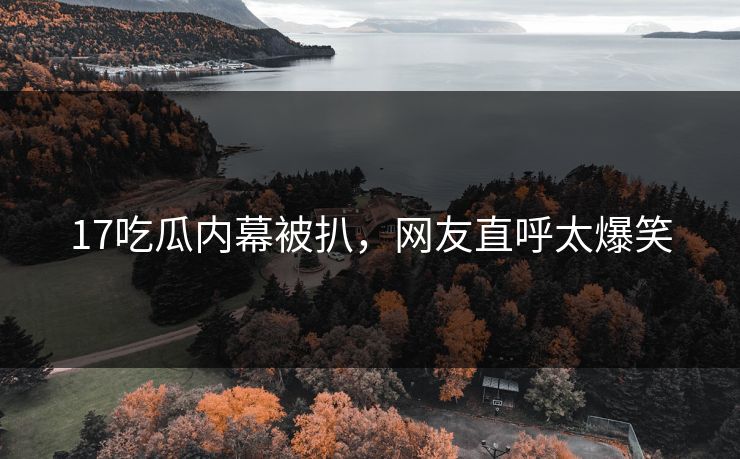 17吃瓜内幕被扒，网友直呼太爆笑