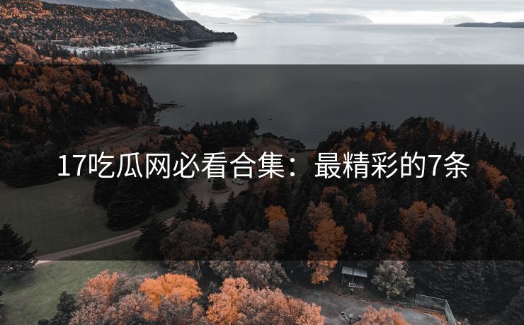 17吃瓜网必看合集：最精彩的7条
