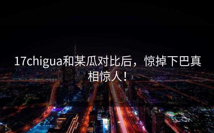 17chigua和某瓜对比后，惊掉下巴真相惊人！