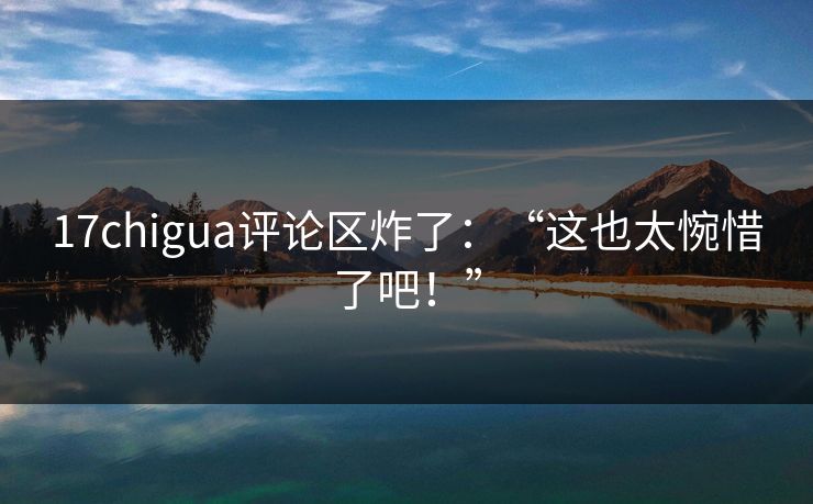 17chigua评论区炸了：“这也太惋惜了吧！”