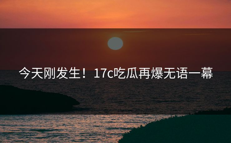 今天刚发生！17c吃瓜再爆无语一幕