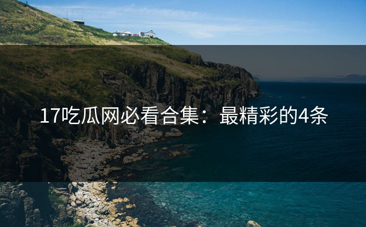 17吃瓜网必看合集：最精彩的4条