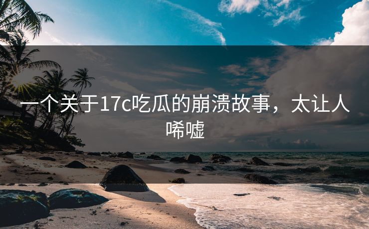 一个关于17c吃瓜的崩溃故事，太让人唏嘘