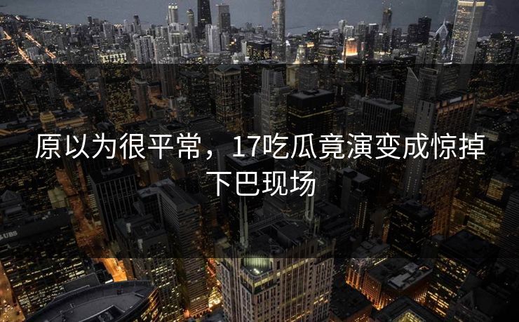 原以为很平常，17吃瓜竟演变成惊掉下巴现场