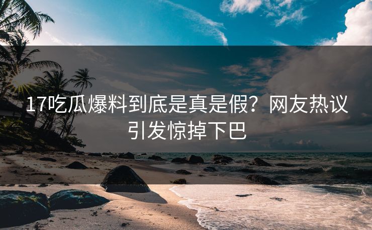 17吃瓜爆料到底是真是假？网友热议引发惊掉下巴