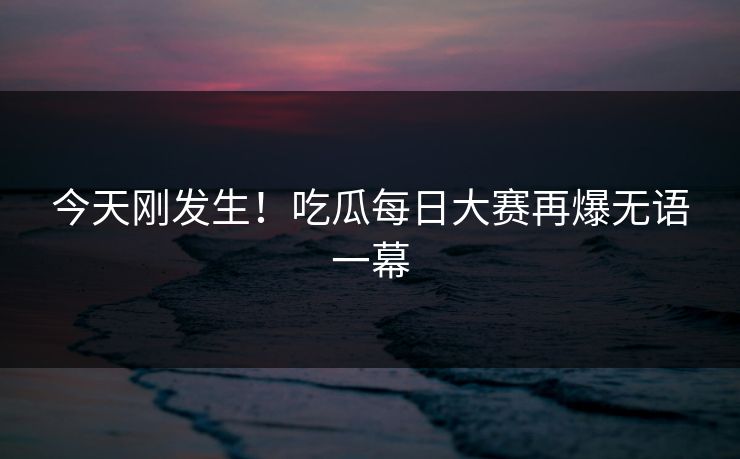 今天刚发生！吃瓜每日大赛再爆无语一幕