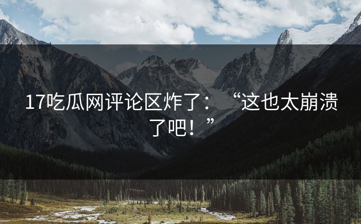 17吃瓜网评论区炸了：“这也太崩溃了吧！”