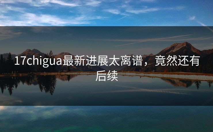 17chigua最新进展太离谱，竟然还有后续
