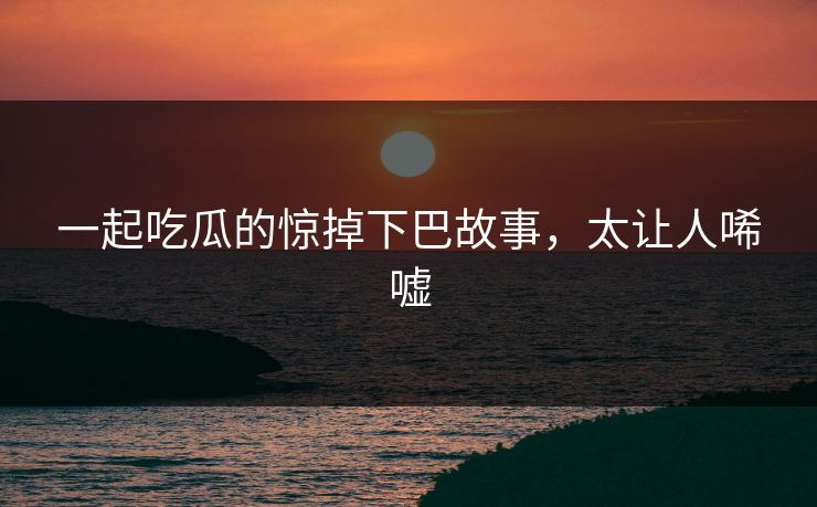 一起吃瓜的惊掉下巴故事，太让人唏嘘