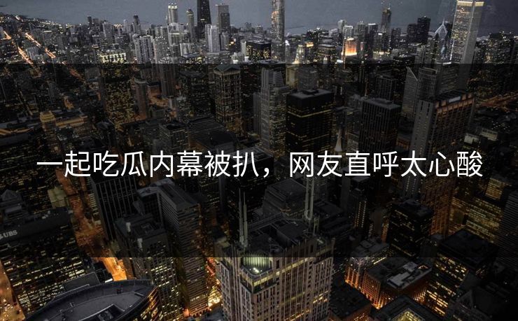 一起吃瓜内幕被扒，网友直呼太心酸