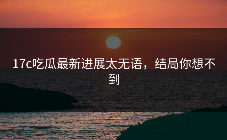17c吃瓜最新进展太无语，结局你想不到