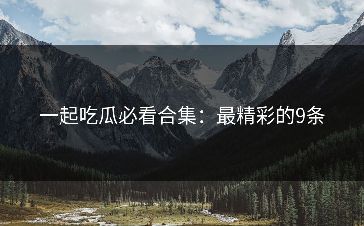 一起吃瓜必看合集：最精彩的9条
