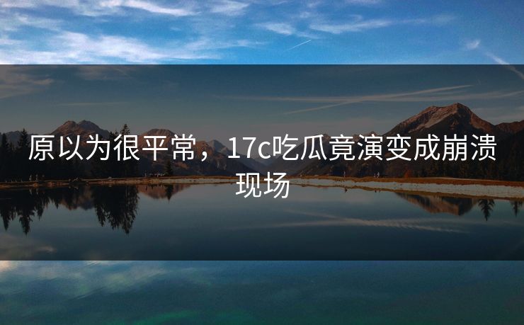 原以为很平常，17c吃瓜竟演变成崩溃现场