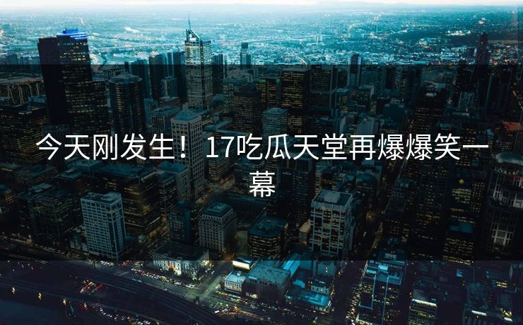 今天刚发生！17吃瓜天堂再爆爆笑一幕