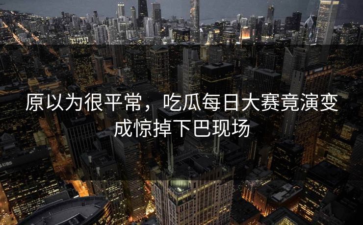 原以为很平常，吃瓜每日大赛竟演变成惊掉下巴现场