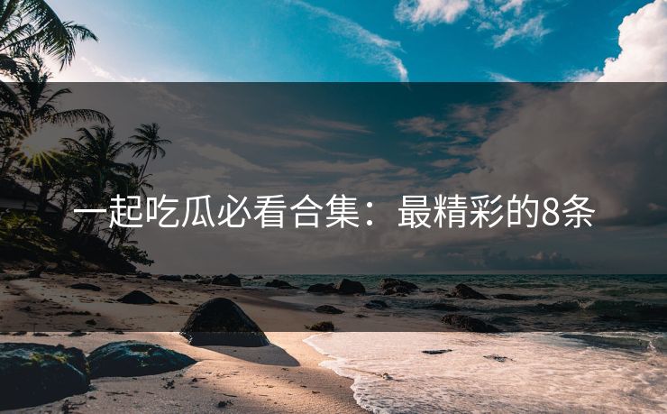 一起吃瓜必看合集：最精彩的8条