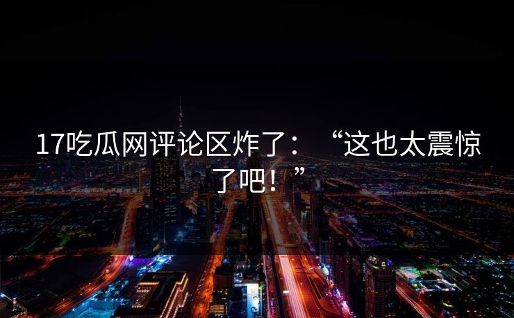17吃瓜网评论区炸了：“这也太震惊了吧！”