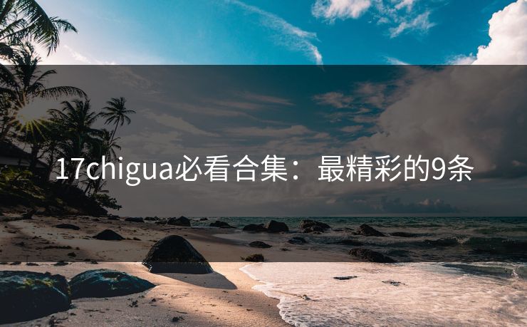 17chigua必看合集：最精彩的9条