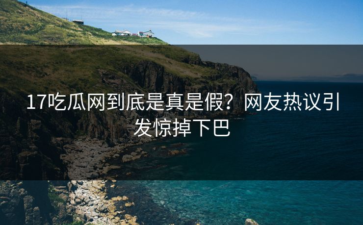 17吃瓜网到底是真是假？网友热议引发惊掉下巴