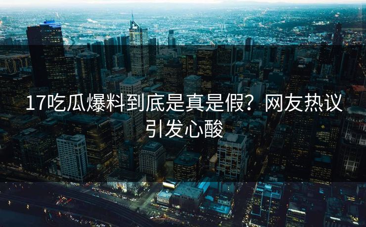 17吃瓜爆料到底是真是假？网友热议引发心酸