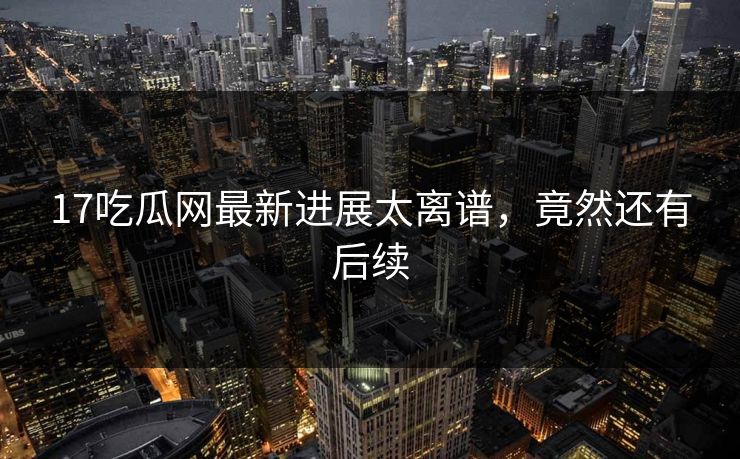 17吃瓜网最新进展太离谱，竟然还有后续
