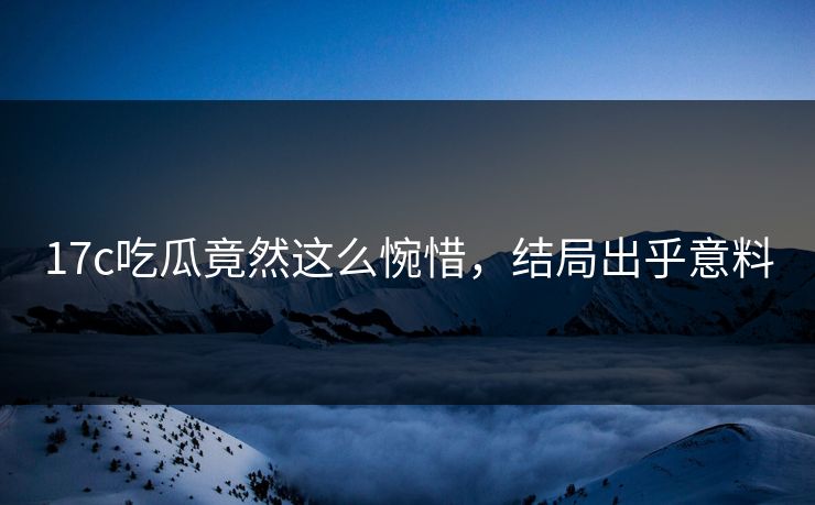 17c吃瓜竟然这么惋惜，结局出乎意料