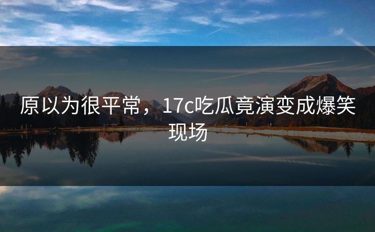 原以为很平常，17c吃瓜竟演变成爆笑现场