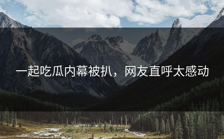 一起吃瓜内幕被扒，网友直呼太感动