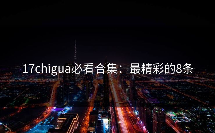 17chigua必看合集：最精彩的8条