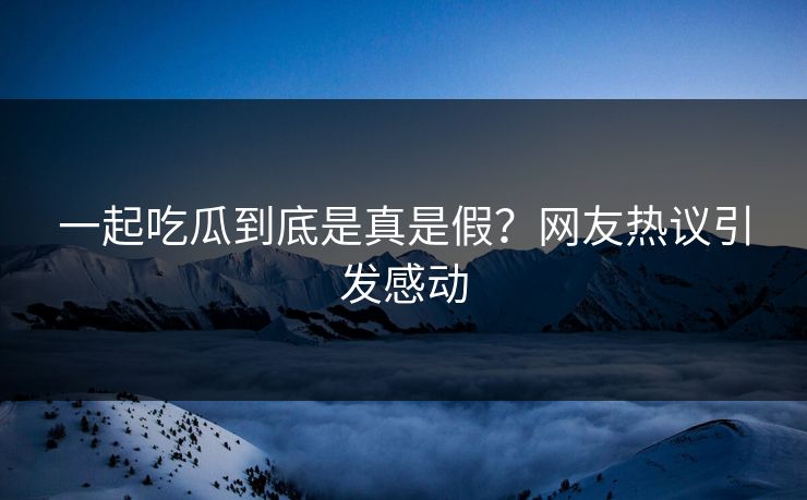 一起吃瓜到底是真是假？网友热议引发感动
