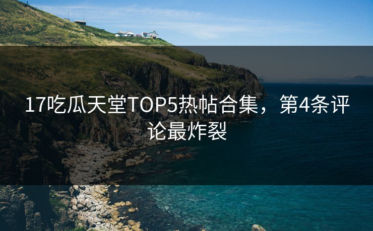 17吃瓜天堂TOP5热帖合集，第4条评论最炸裂
