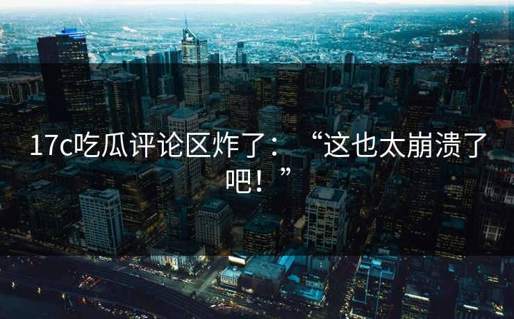 17c吃瓜评论区炸了：“这也太崩溃了吧！”