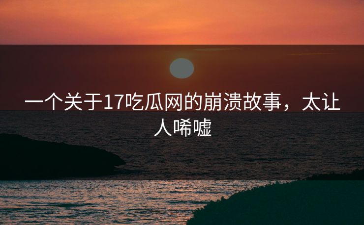 一个关于17吃瓜网的崩溃故事，太让人唏嘘
