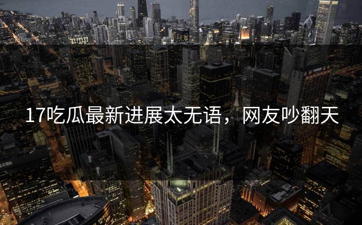 17吃瓜最新进展太无语，网友吵翻天