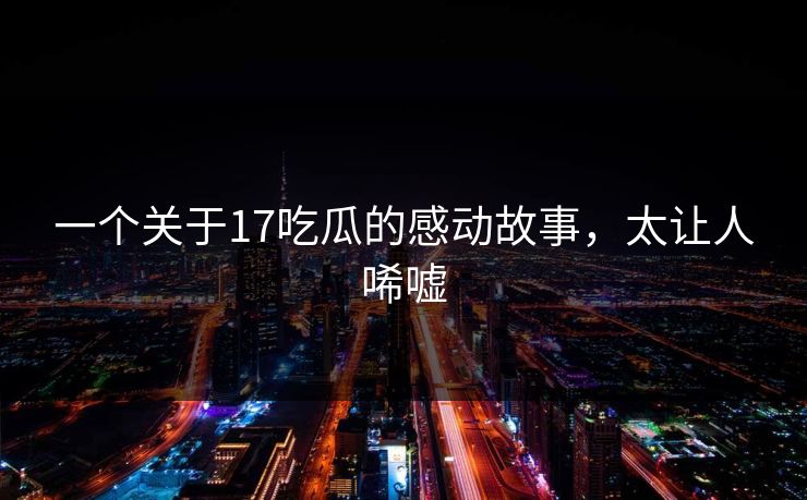 一个关于17吃瓜的感动故事，太让人唏嘘